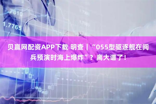 贝赢网配资APP下载 明查｜“055型驱逐舰在阅兵预演时海上爆炸”？离大谱了！
