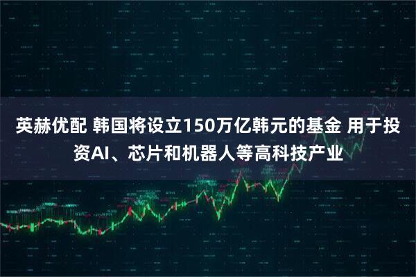英赫优配 韩国将设立150万亿韩元的基金 用于投资AI、芯片和机器人等高科技产业