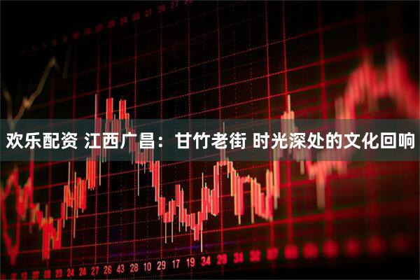 欢乐配资 江西广昌：甘竹老街 时光深处的文化回响