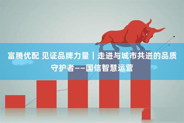 富腾优配 见证品牌力量｜走进与城市共进的品质守护者——国信智慧运营