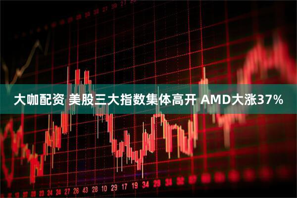 大咖配资 美股三大指数集体高开 AMD大涨37%