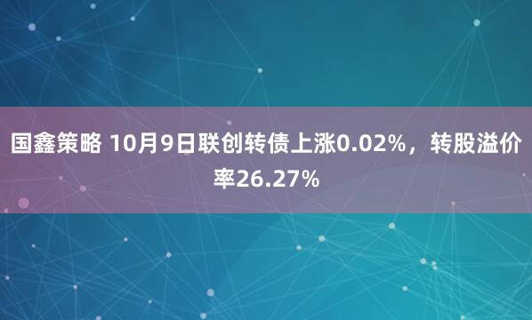 国鑫策略 10月9日联创转债上涨0.02%，转股溢价率26.27%