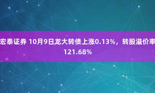 宏泰证券 10月9日龙大转债上涨0.13%，转股溢价率121.68%