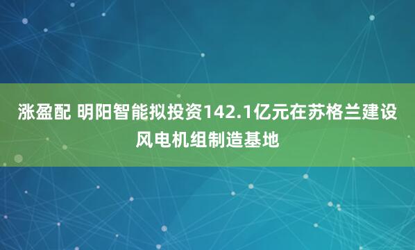 涨盈配 明阳智能拟投资142.1亿元在苏格兰建设风电机组制造基地