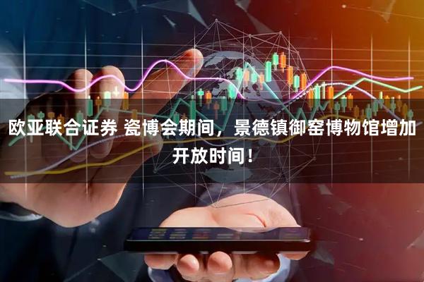 欧亚联合证券 瓷博会期间，景德镇御窑博物馆增加开放时间！