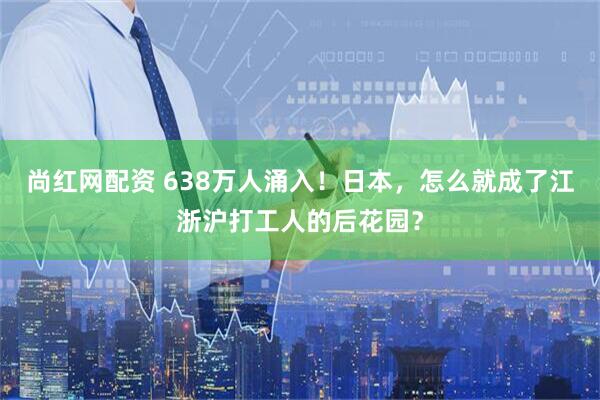 尚红网配资 638万人涌入！日本，怎么就成了江浙沪打工人的后花园？