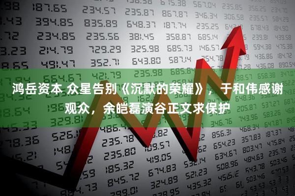 鸿岳资本 众星告别《沉默的荣耀》，于和伟感谢观众，余皑磊演谷正文求保护