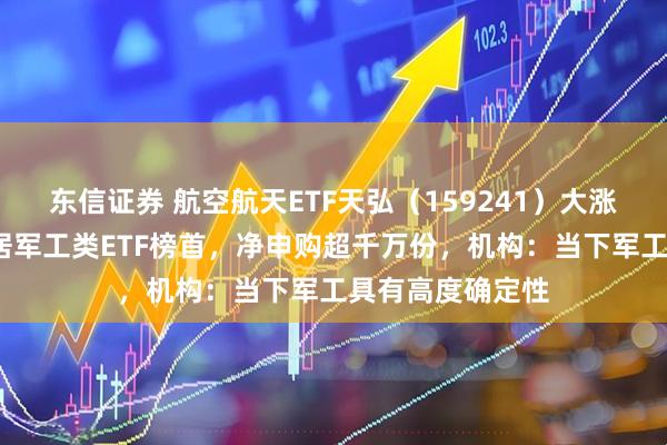 东信证券 航空航天ETF天弘（159241）大涨超5%，涨幅暂居军工类ETF榜首，净申购超千万份，机构：当下军工具有高度确定性