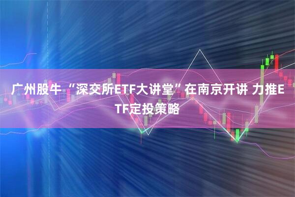 广州股牛 “深交所ETF大讲堂”在南京开讲 力推ETF定投策略