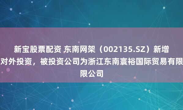 新宝股票配资 东南网架（002135.SZ）新增一起对外投资，被投资公司为浙江东南寰裕国际贸易有限公司