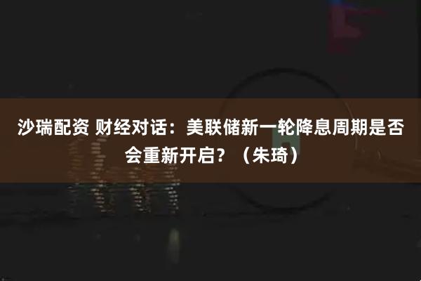 沙瑞配资 财经对话：美联储新一轮降息周期是否会重新开启？（朱琦）