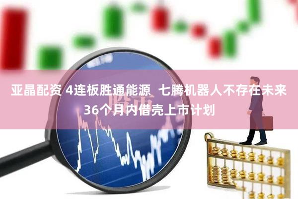亚晶配资 4连板胜通能源  七腾机器人不存在未来36个月内借壳上市计划