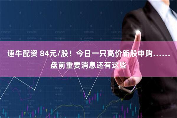速牛配资 84元/股！今日一只高价新股申购……盘前重要消息还有这些
